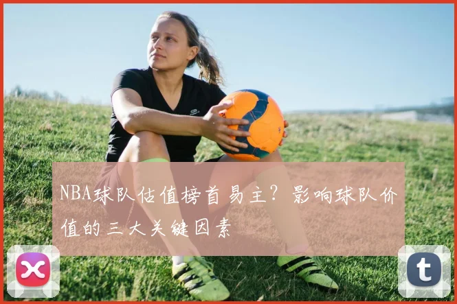 NBA球队估值榜首易主？影响球队价值的三大关键因素