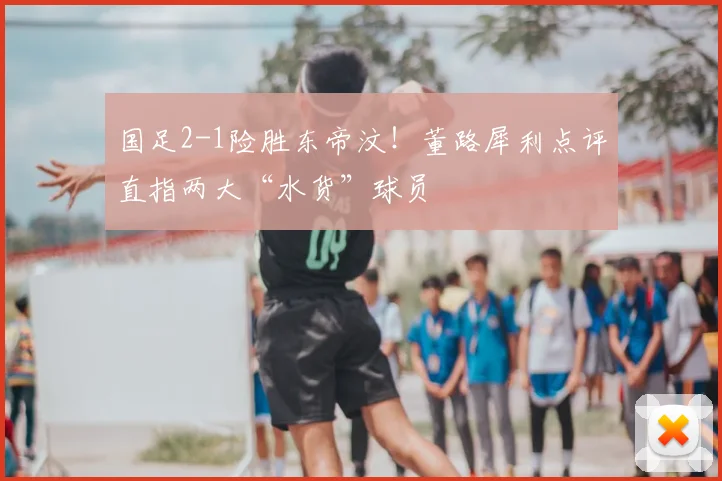 国足2-1险胜东帝汶！董路犀利点评直指两大“水货”球员