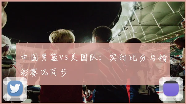 中国男篮vs美国队:实时比分与精彩赛况同步