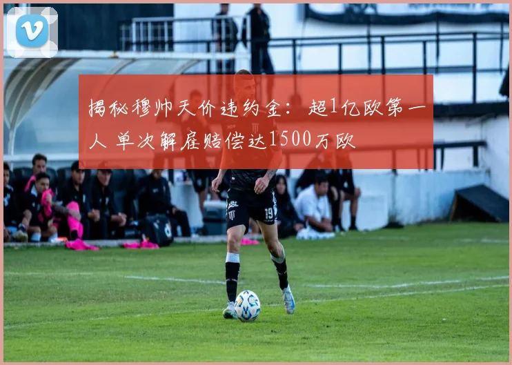 揭秘穆帅天价违约金：超1亿欧第一人 单次解雇赔偿达1500万欧
