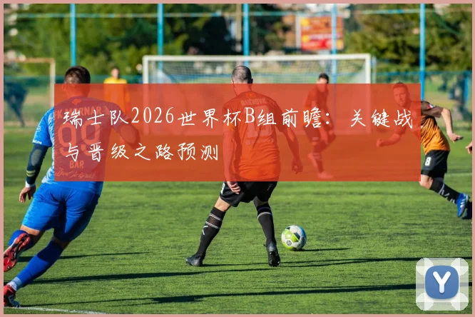 瑞士队2026世界杯B组前瞻：关键战与晋级之路预测