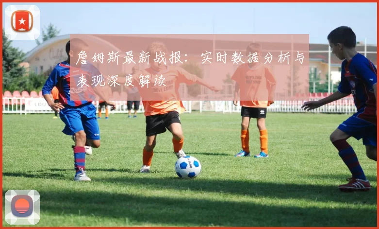 詹姆斯最新战报：实时数据分析与表现深度解读