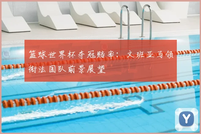 篮球世界杯夺冠赔率:文班亚马领衔法国队前景展望