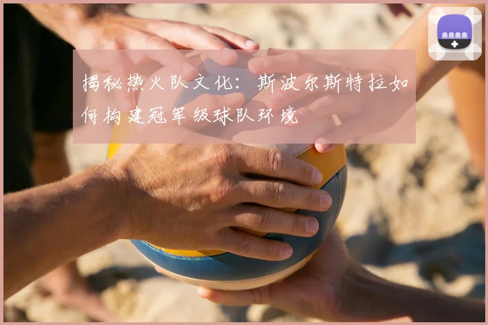 揭秘热火队文化：斯波尔斯特拉如何构建冠军级球队环境