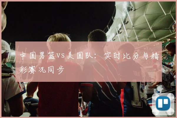 中国男篮vs美国队:实时比分与精彩赛况同步