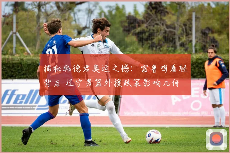 揭秘韩德君奥运之憾：宫鲁鸣看轻背后 辽宁男篮外援政策影响几何