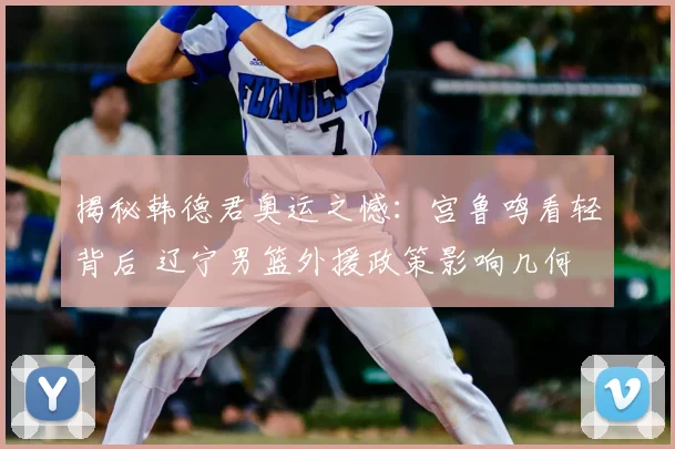 揭秘韩德君奥运之憾：宫鲁鸣看轻背后 辽宁男篮外援政策影响几何