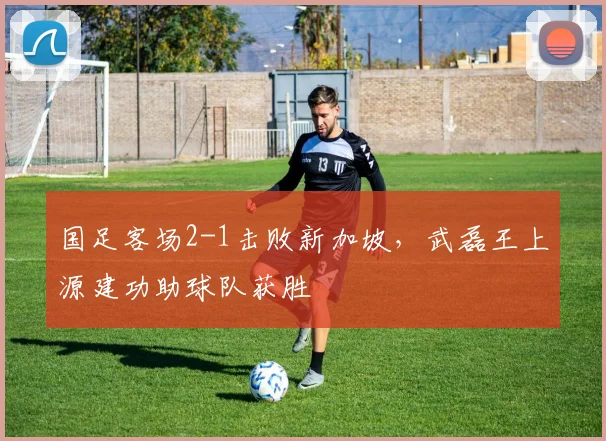 国足客场2-1击败新加坡，武磊王上源建功助球队获胜
