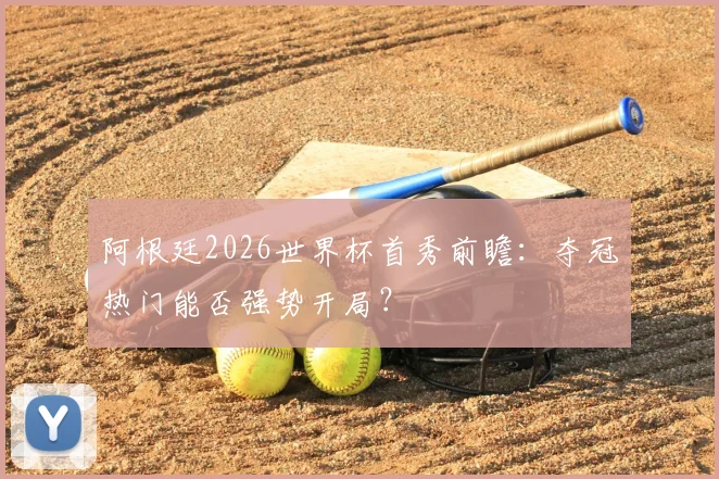 阿根廷2026世界杯首秀前瞻：夺冠热门能否强势开局？